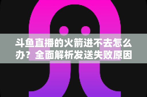 斗鱼直播的火箭进不去怎么办?全面解析发送失败原因与六大解决方法 斗鱼直播的火箭进不去怎么办?全面解析发送失败原因与六大解决方法