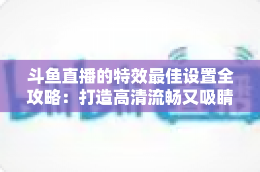 斗鱼直播的特效最佳设置全攻略:打造高清流畅又吸睛的直播间 斗鱼直播的特效最佳设置全攻略:打造高清流畅又吸睛的直播间
