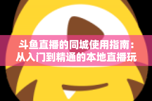 斗鱼直播的同城使用指南：从入门到精通的本地直播玩法全解析