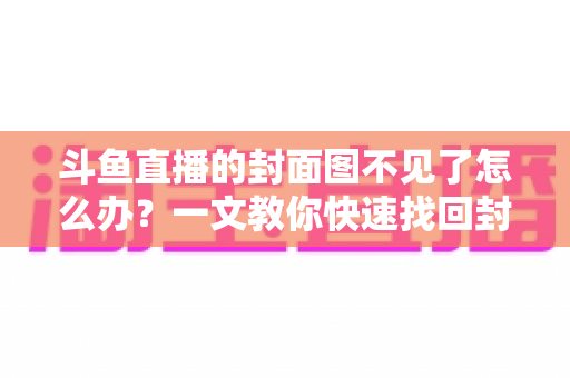 斗鱼直播的封面图不见了怎么办?一文教你快速找回封面图的完整指南与实用技巧 斗鱼直播的封面图不见了怎么办?一文教你快速找回封面图的完整指南与实用技巧