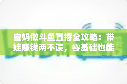 宝妈做斗鱼直播全攻略:带娃赚钱两不误,零基础也能快速上手的居家新职业 宝妈做斗鱼直播全攻略:带娃赚钱两不误,零基础也能快速上手的居家新职业