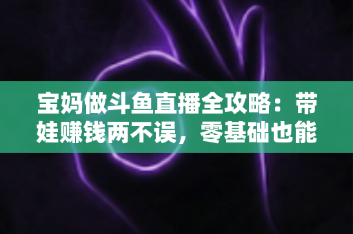 宝妈做斗鱼直播全攻略:带娃赚钱两不误,零基础也能快速上手的居家新职业 宝妈做斗鱼直播全攻略:带娃赚钱两不误,零基础也能快速上手的居家新职业