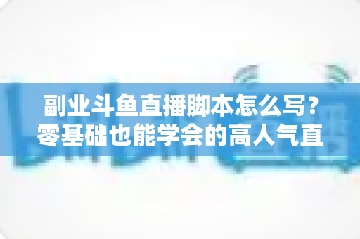 副业斗鱼直播脚本怎么写?零基础也能学会的高人气直播脚本创作全攻略 副业斗鱼直播脚本怎么写?零基础也能学会的高人气直播脚本创作全攻略