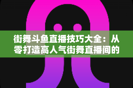 街舞斗鱼直播技巧大全:从零打造高人气街舞直播间的实战指南 街舞斗鱼直播技巧大全:从零打造高人气街舞直播间的实战指南