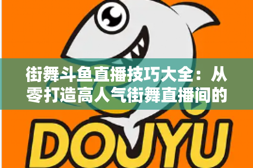 街舞斗鱼直播技巧大全:从零打造高人气街舞直播间的实战指南 街舞斗鱼直播技巧大全:从零打造高人气街舞直播间的实战指南
