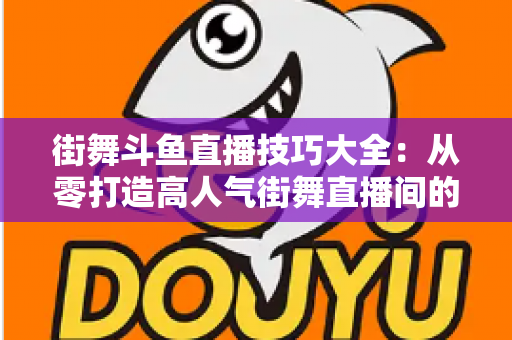 街舞斗鱼直播技巧大全:从零打造高人气街舞直播间的实战指南 街舞斗鱼直播技巧大全:从零打造高人气街舞直播间的实战指南