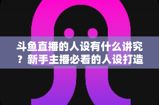 斗鱼直播的人设有什么讲究？新手主播必看的人设打造与运营全攻略