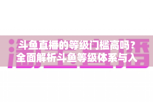 斗鱼直播的等级门槛高吗？全面解析斗鱼等级体系与入驻条件，新手必读攻略