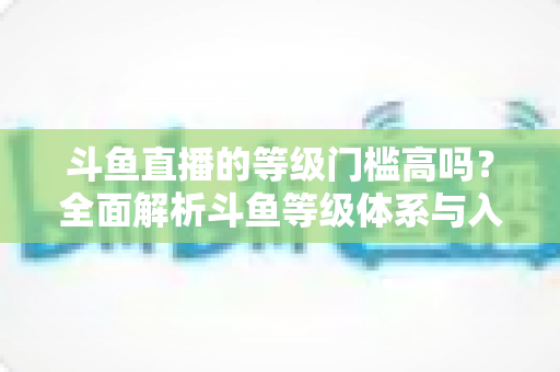 斗鱼直播的等级门槛高吗？全面解析斗鱼等级体系与入驻条件，新手必读攻略