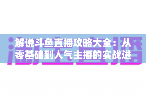 解说斗鱼直播攻略大全:从零基础到人气主播的实战进阶指南 解说斗鱼直播攻略大全:从零基础到人气主播的实战进阶指南