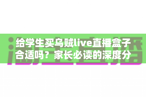 给学生买乌贼live直播盒子合适吗?家长必读的深度分析与理性建议 给学生买乌贼live直播盒子合适吗?家长必读的深度分析与理性建议