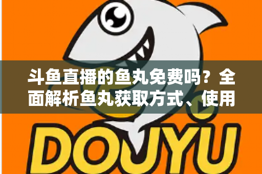 斗鱼直播的鱼丸免费吗？全面解析鱼丸获取方式、使用价值与实用指南