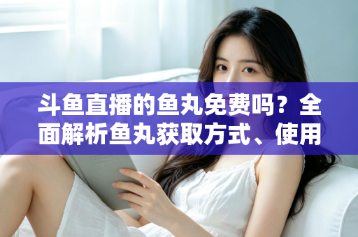 斗鱼直播的鱼丸免费吗？全面解析鱼丸获取方式、使用价值与实用指南