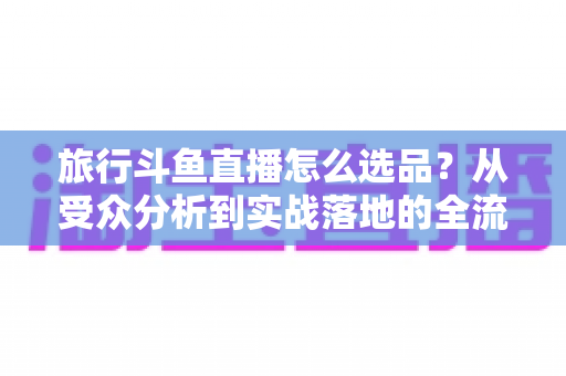 旅行斗鱼直播怎么选品?从受众分析到实战落地的全流程选品指南 旅行斗鱼直播怎么选品?从受众分析到实战落地的全流程选品指南