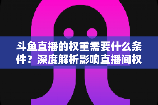 斗鱼直播的权重需要什么条件?深度解析影响直播间权重的关键因素与提升策略 斗鱼直播的权重需要什么条件?深度解析影响直播间权重的关键因素与提升策略