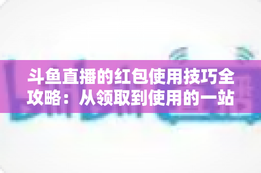 斗鱼直播的红包使用技巧全攻略:从领取到使用的一站式福利指南 斗鱼直播的红包使用技巧全攻略:从领取到使用的一站式福利指南