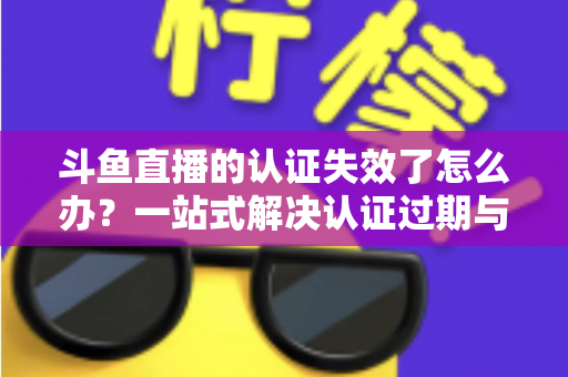 斗鱼直播的认证失效了怎么办?一站式解决认证过期与重新认证的完整攻略 斗鱼直播的认证失效了怎么办?一站式解决认证过期与重新认证的完整攻略