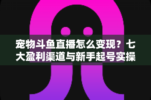 宠物斗鱼直播怎么变现?七大盈利渠道与新手起号实操全攻略 宠物斗鱼直播怎么变现?七大盈利渠道与新手起号实操全攻略