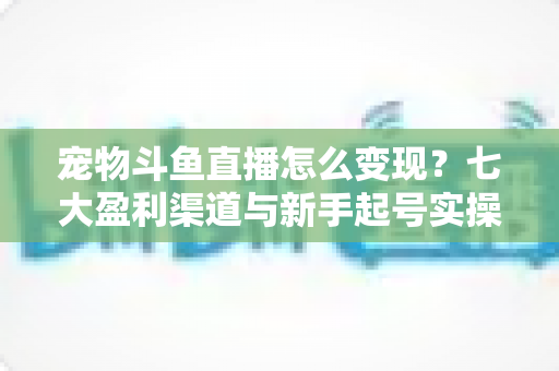 宠物斗鱼直播怎么变现？七大盈利渠道与新手起号实操全攻略
