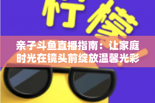 亲子斗鱼直播指南:让家庭时光在镜头前绽放温馨光彩的实用手册 亲子斗鱼直播指南:让家庭时光在镜头前绽放温馨光彩的实用手册