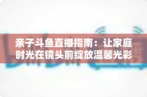 亲子斗鱼直播指南:让家庭时光在镜头前绽放温馨光彩的实用手册 亲子斗鱼直播指南:让家庭时光在镜头前绽放温馨光彩的实用手册
