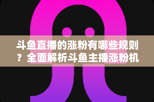 斗鱼直播的涨粉有哪些规则？全面解析斗鱼主播涨粉机制与高效增粉实用攻略