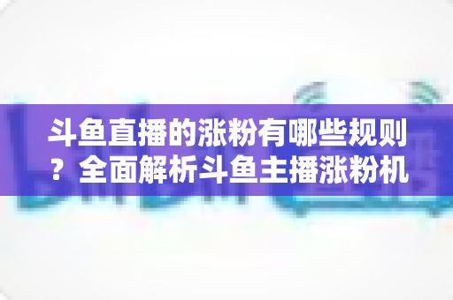 斗鱼直播的涨粉有哪些规则？全面解析斗鱼主播涨粉机制与高效增粉实用攻略