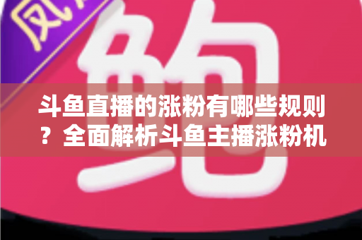 斗鱼直播的涨粉有哪些规则？全面解析斗鱼主播涨粉机制与高效增粉实用攻略