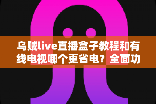 乌贼live直播盒子教程和有线电视哪个更省电?全面功耗对比与省电使用指南 乌贼live直播盒子教程和有线电视哪个更省电?全面功耗对比与省电使用指南