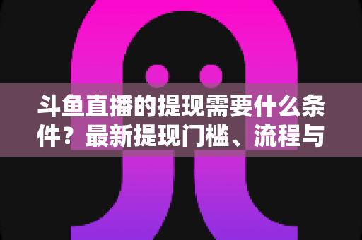 斗鱼直播的提现需要什么条件?最新提现门槛、流程与注意事项全面解析 斗鱼直播的提现需要什么条件?最新提现门槛、流程与注意事项全面解析