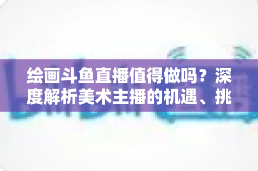 绘画斗鱼直播值得做吗?深度解析美术主播的机遇、挑战与变现前景 绘画斗鱼直播值得做吗?深度解析美术主播的机遇、挑战与变现前景