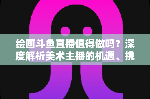 绘画斗鱼直播值得做吗？深度解析美术主播的机遇、挑战与变现前景