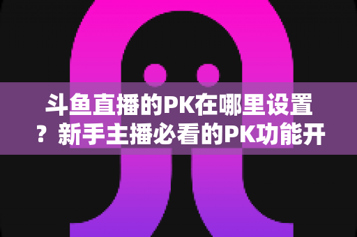 斗鱼直播的PK在哪里设置？新手主播必看的PK功能开启与玩法全攻略