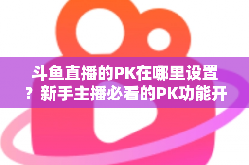 斗鱼直播的PK在哪里设置？新手主播必看的PK功能开启与玩法全攻略