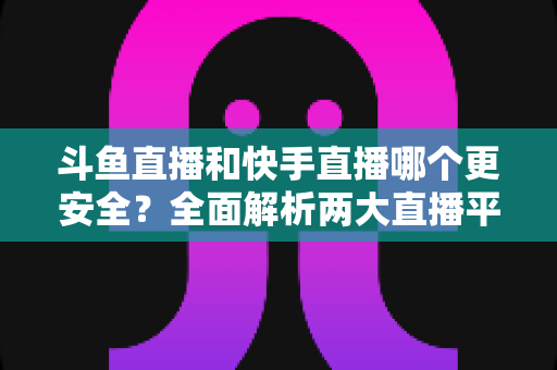 斗鱼直播和快手直播哪个更安全？全面解析两大直播平台的安全性与使用指南