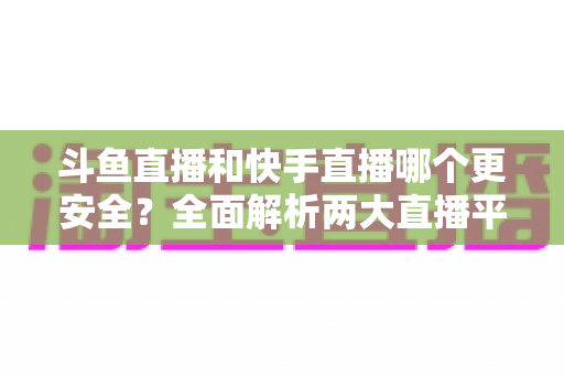斗鱼直播和快手直播哪个更安全？全面解析两大直播平台的安全性与使用指南