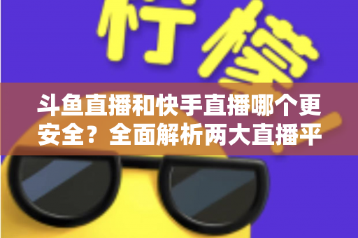 斗鱼直播和快手直播哪个更安全？全面解析两大直播平台的安全性与使用指南
