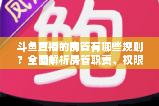 斗鱼直播的房管有哪些规则?全面解析房管职责、权限与行为规范指南 斗鱼直播的房管有哪些规则?全面解析房管职责、权限与行为规范指南