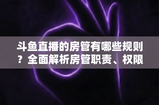 斗鱼直播的房管有哪些规则?全面解析房管职责、权限与行为规范指南 斗鱼直播的房管有哪些规则?全面解析房管职责、权限与行为规范指南