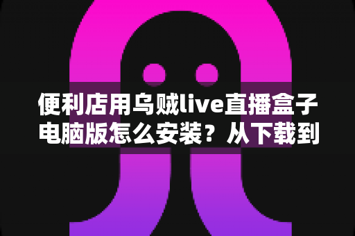 便利店用乌贼live直播盒子电脑版怎么安装?从下载到开播的零基础全流程指南 便利店用乌贼live直播盒子电脑版怎么安装?从下载到开播的零基础全流程指南