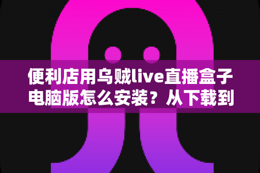 便利店用乌贼live直播盒子电脑版怎么安装?从下载到开播的零基础全流程指南 便利店用乌贼live直播盒子电脑版怎么安装?从下载到开播的零基础全流程指南