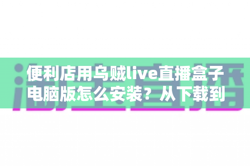 便利店用乌贼live直播盒子电脑版怎么安装？从下载到开播的零基础全流程指南