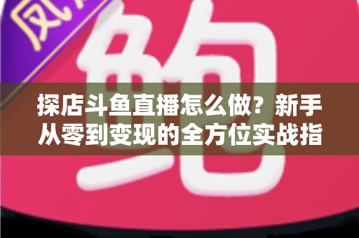 探店斗鱼直播怎么做？新手从零到变现的全方位实战指南