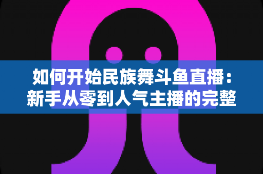 如何开始民族舞斗鱼直播:新手从零到人气主播的完整实战指南 如何开始民族舞斗鱼直播:新手从零到人气主播的完整实战指南