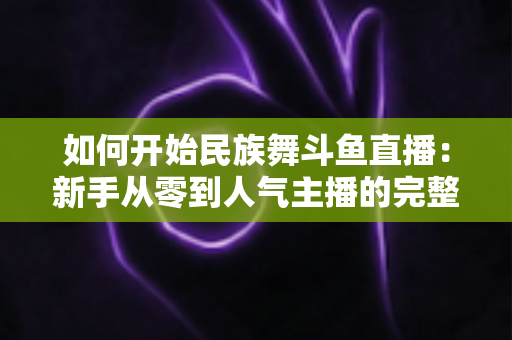 如何开始民族舞斗鱼直播:新手从零到人气主播的完整实战指南 如何开始民族舞斗鱼直播:新手从零到人气主播的完整实战指南
