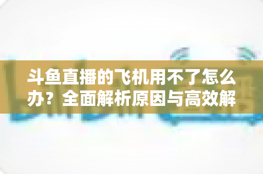 斗鱼直播的飞机用不了怎么办?全面解析原因与高效解决方案指南 斗鱼直播的飞机用不了怎么办?全面解析原因与高效解决方案指南