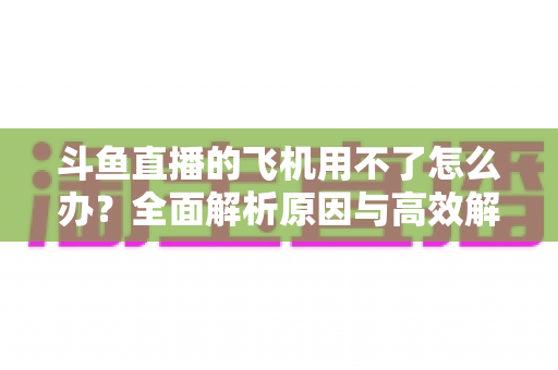 斗鱼直播的飞机用不了怎么办?全面解析原因与高效解决方案指南 斗鱼直播的飞机用不了怎么办?全面解析原因与高效解决方案指南