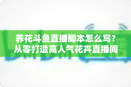养花斗鱼直播脚本怎么写?从零打造高人气花卉直播间的完整脚本攻略 养花斗鱼直播脚本怎么写?从零打造高人气花卉直播间的完整脚本攻略