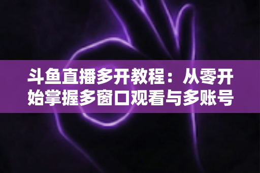 斗鱼直播多开教程：从零开始掌握多窗口观看与多账号同时在线的完整实操指南