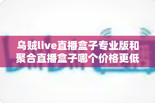 乌贼live直播盒子专业版和聚合直播盒子哪个价格更低?全面价格对比与选购指南 乌贼live直播盒子专业版和聚合直播盒子哪个价格更低?全面价格对比与选购指南